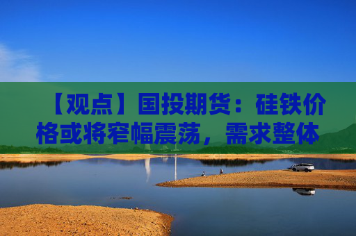 【观点】国投期货：硅铁价格或将窄幅震荡，需求整体尚可