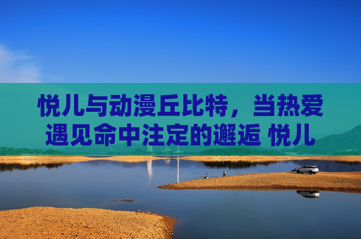 悦儿与动漫丘比特，当热爱遇见命中注定的邂逅 悦儿爱动漫丘比特
