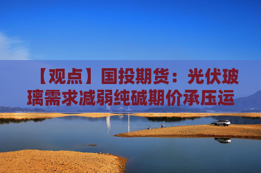 【观点】国投期货:光伏玻璃需求减弱纯碱期价承压运行