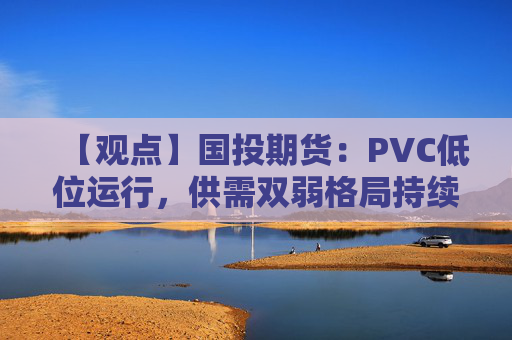 【观点】国投期货:PVC低位运行,供需双弱格局持续