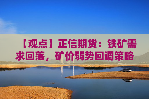 【观点】正信期货：铁矿需求回落，矿价弱势回调策略建议轻仓做空