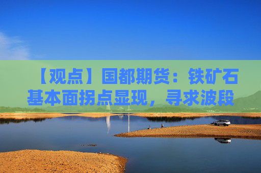 【观点】国都期货:铁矿石基本面拐点显现,寻求波段机会不追高