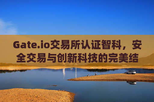 Gate.io交易所认证智科，安全交易与创新科技的完美结合 gateio交易所认证智科