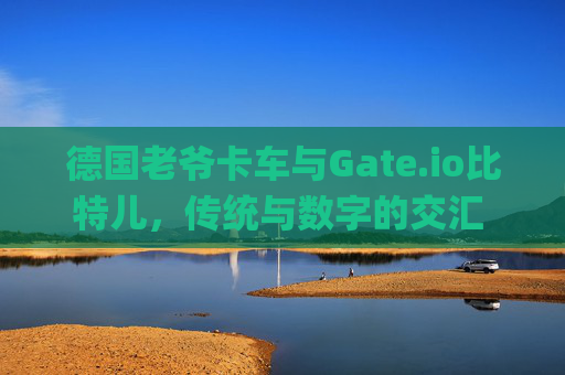德国老爷卡车与Gate.io比特儿，传统与数字的交汇 德国gateio比特儿老爷卡车