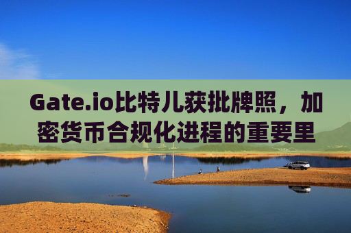 Gate.io比特儿获批牌照，加密货币合规化进程的重要里程碑 gateio比特儿获批拍照