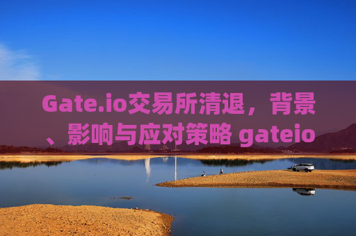 Gate.io交易所清退，背景、影响与应对策略 gateio交易所清退
