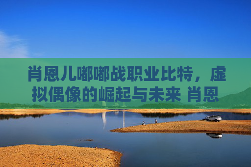 肖恩儿嘟嘟战职业比特，虚拟偶像的崛起与未来 肖恩儿嘟嘟战职业比特