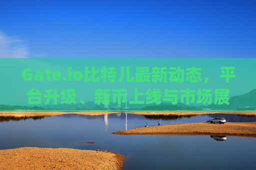 Gate.io比特儿最新动态，平台升级、新币上线与市场展望 gateio比特儿最新动态