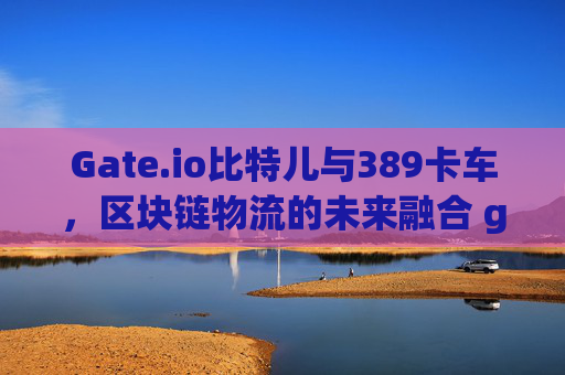 Gate.io比特儿与389卡车，区块链物流的未来融合 gateio比特儿389卡车