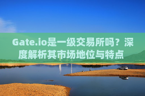 Gate.io是一级交易所吗？深度解析其市场地位与特点 gateio是一级交易所吗