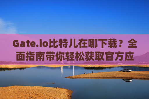 Gate.io比特儿在哪下载？全面指南带你轻松获取官方应用 gateio比特儿在哪下载