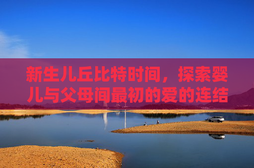 新生儿丘比特时间，探索婴儿与父母间最初的爱的连结 新生儿丘比特时间
