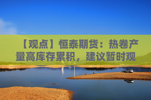 【观点】恒泰期货：热卷产量高库存累积，建议暂时观望