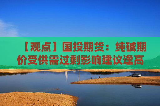 【观点】国投期货：纯碱期价受供需过剩影响建议逢高做空