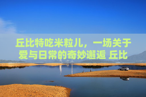 丘比特吃米粒儿，一场关于爱与日常的奇妙邂逅 丘比特吃米粒儿
