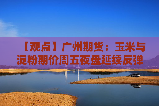【观点】广州期货:玉米与淀粉期价周五夜盘延续反弹态势