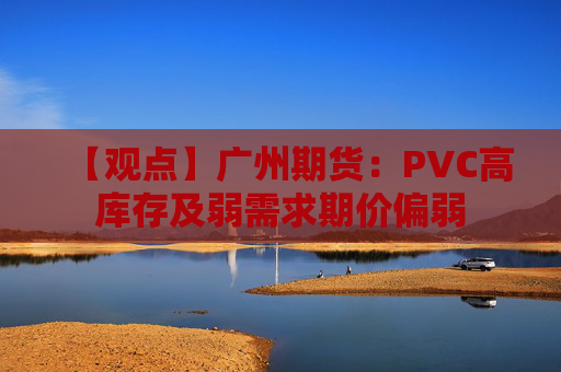 【观点】广州期货:PVC高库存及弱需求期价偏弱