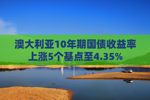 澳大利亚10年期国债收益率上涨5个基点至4.35%
