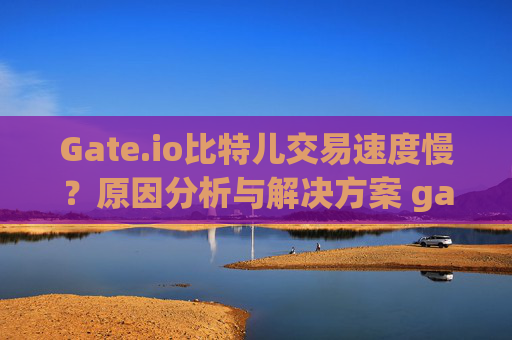 Gate.io比特儿交易速度慢？原因分析与解决方案 gateio比特儿慢