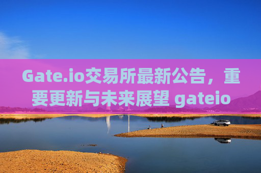 Gate.io交易所最新公告，重要更新与未来展望 gateio交易所最新公告