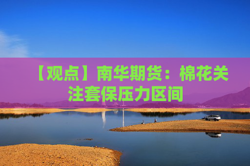 【观点】南华期货：棉花关注套保压力区间