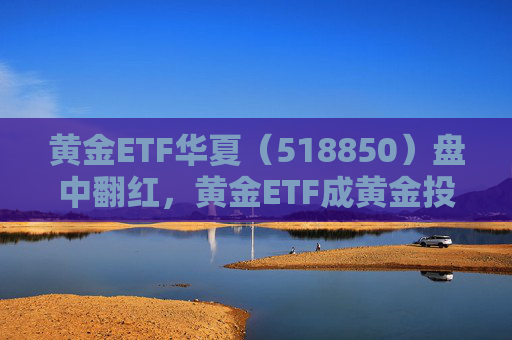 黄金ETF华夏（518850）盘中翻红，黄金ETF成黄金投资主要驱动力