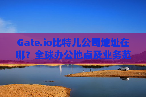 Gate.io比特儿公司地址在哪？全球办公地点及业务范围解析 gateio比特儿公司地址在哪