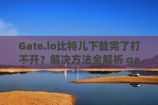 Gate.io比特儿下载完了打不开？解决方法全解析 gateio比特儿下载完了打不开
