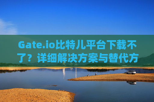 Gate.io比特儿平台下载不了？详细解决方案与替代方法 gateio比特儿平台下载不了