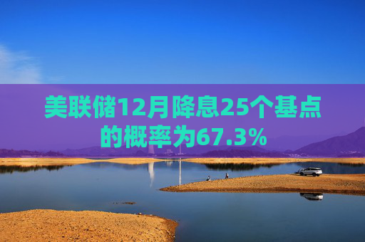 美联储12月降息25个基点的概率为67.3%