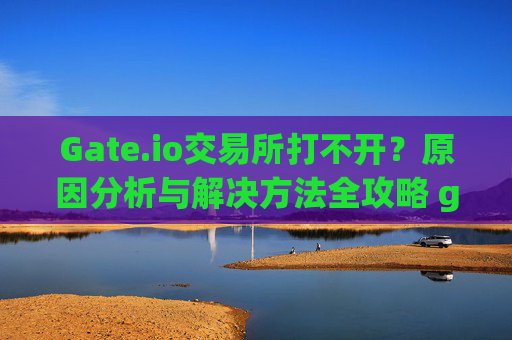 Gate.io交易所打不开？原因分析与解决方法全攻略 gateio交易所咋打不开