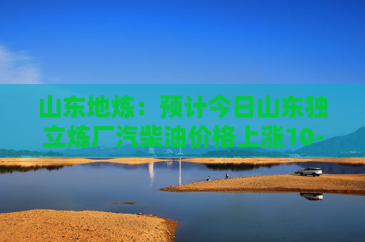 山东地炼：预计今日山东独立炼厂汽柴油价格上涨10-30元/吨
