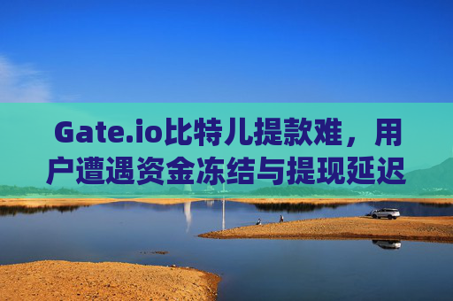 Gate.io比特儿提款难，用户遭遇资金冻结与提现延迟问题 gateio比特儿提款难