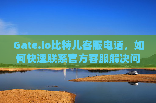 Gate.io比特儿客服电话，如何快速联系官方客服解决问题 gateio比特儿客服电话