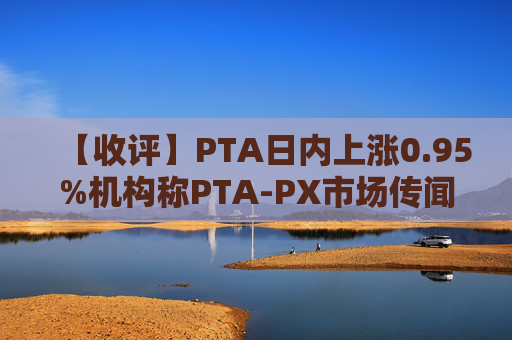 【收评】PTA日内上涨0.95%机构称PTA-PX市场传闻引爆情绪,初步评估影响有限