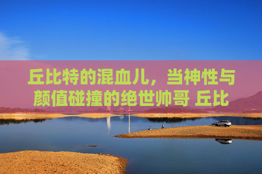 丘比特的混血儿，当神性与颜值碰撞的绝世帅哥 丘比特混血儿帅哥