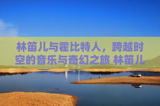 林笛儿与霍比特人，跨越时空的音乐与奇幻之旅 林笛儿 霍比特人