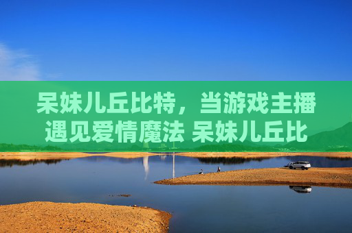 呆妹儿丘比特，当游戏主播遇见爱情魔法 呆妹儿丘比特