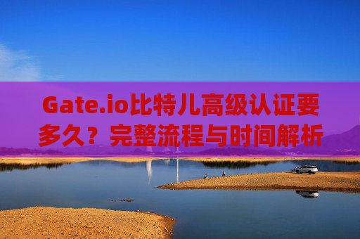 Gate.io比特儿高级认证要多久？完整流程与时间解析 gateio比特儿高级认证要多久