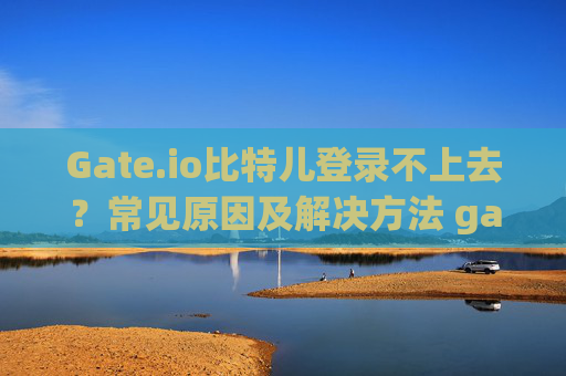 Gate.io比特儿登录不上去？常见原因及解决方法 gateio比特儿登录不上去