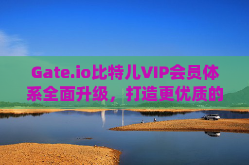Gate.io比特儿VIP会员体系全面升级，打造更优质的数字资产交易体验 gateio比特儿vip更新