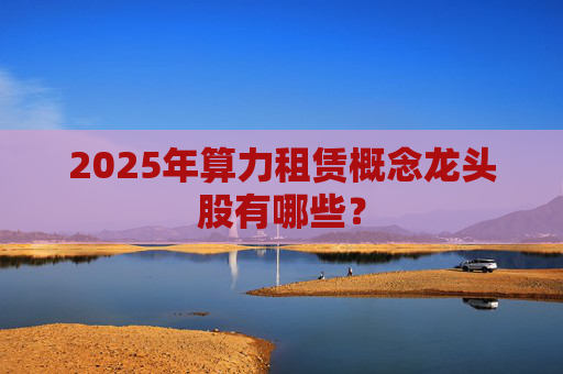 2025年算力租赁概念龙头股有哪些？