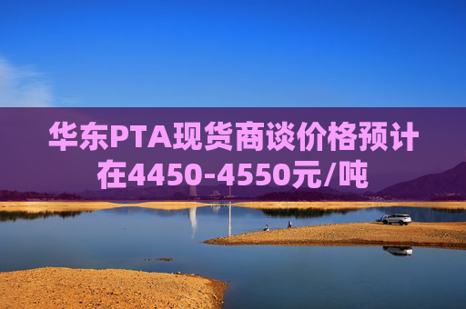 华东PTA现货商谈价格预计在4450-4550元/吨