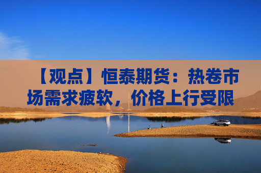【观点】恒泰期货:热卷市场需求疲软,价格上行受限