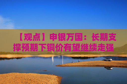 【观点】申银万国:长期支撑预期下铜价有望继续走强