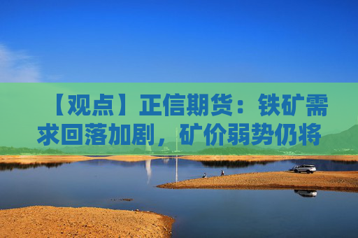 【观点】正信期货:铁矿需求回落加剧,矿价弱势仍将持续调整