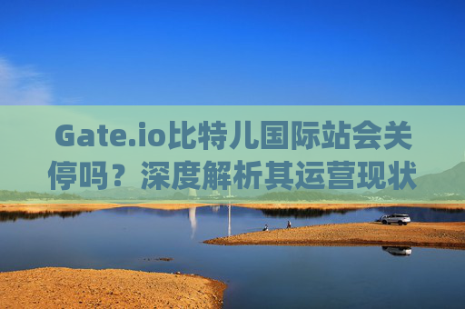 Gate.io比特儿国际站会关停吗？深度解析其运营现状与未来前景 gateio比特儿国际站关么