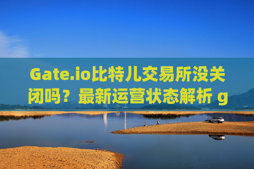 Gate.io比特儿交易所没关闭吗？最新运营状态解析 gateio比特儿没关闭吗