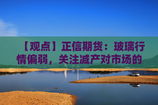 【观点】正信期货:玻璃行情偏弱,关注减产对市场的影响