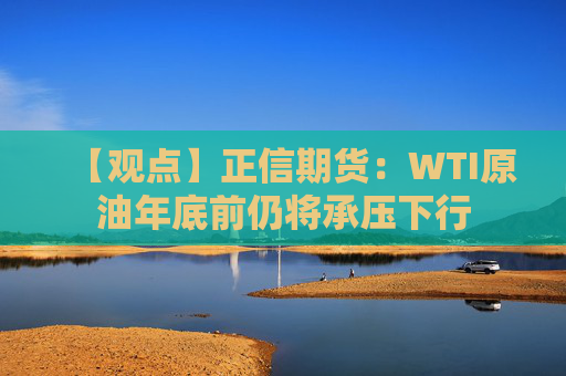 【观点】正信期货:WTI原油年底前仍将承压下行